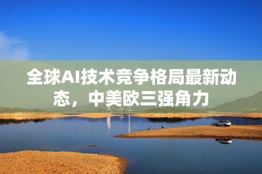全球AI技术竞争格局最新动态，中美欧三强角力