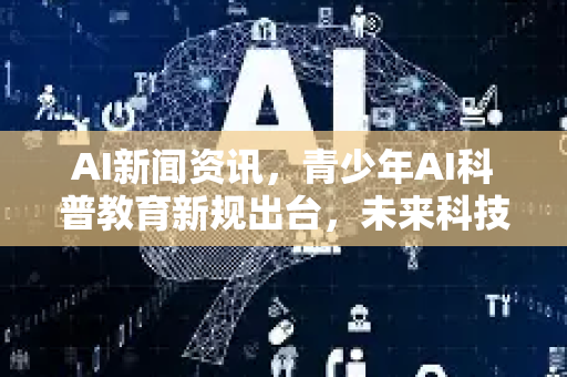 AI新闻资讯，青少年AI科普教育新规出台，未来科技人才培养风向标
