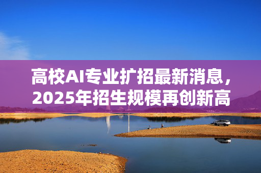高校AI专业扩招最新消息，2025年招生规模再创新高，星博讯独家解读