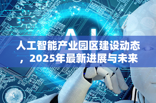 人工智能产业园区建设动态，2025年最新进展与未来趋势