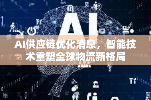 AI供应链优化消息，智能技术重塑全球物流新格局