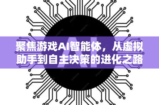 聚焦游戏AI智能体，从虚拟助手到自主决策的进化之路