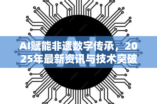 AI赋能非遗数字传承，2025年最新资讯与技术突破