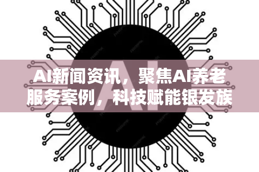 AI新闻资讯，聚焦AI养老服务案例，科技赋能银发族生活新变革