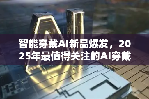 智能穿戴AI新品爆发，2025年最值得关注的AI穿戴设备与技术趋势