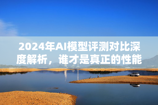 2024年AI模型评测对比深度解析，谁才是真正的性能之王？