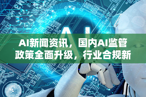 AI新闻资讯，国内AI监管政策全面升级，行业合规新篇章开启