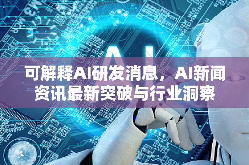 可解释AI研发消息，AI新闻资讯最新突破与行业洞察