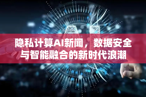 隐私计算AI新闻，数据安全与智能融合的新时代浪潮