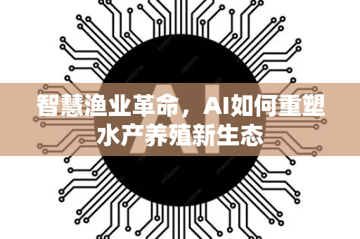 智慧渔业革命，AI如何重塑水产养殖新生态-第1张图片-星博讯网络科技知识-SEO优化技巧|AI知识科普|互联网行业干货大全