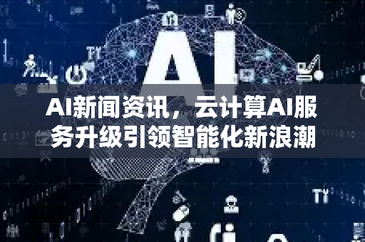 AI新闻资讯，云计算AI服务升级引领智能化新浪潮