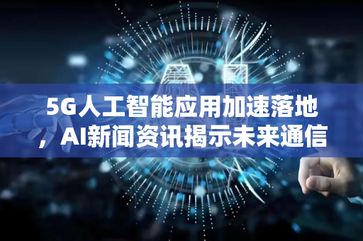 5G人工智能应用加速落地，AI新闻资讯揭示未来通信新格局