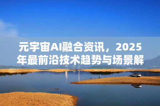 元宇宙AI融合资讯，2025年最前沿技术趋势与场景解析