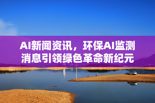 AI新闻资讯，环保AI监测消息引领绿色革命新纪元