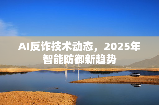 AI反诈技术动态，2025年智能防御新趋势