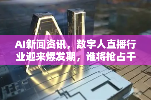 AI新闻资讯，数字人直播行业迎来爆发期，谁将抢占千亿新蓝海？