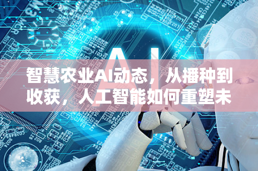 智慧农业AI动态，从播种到收获，人工智能如何重塑未来农场？