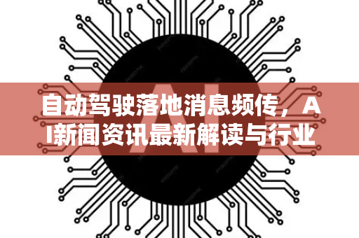 自动驾驶落地消息频传，AI新闻资讯最新解读与行业趋势