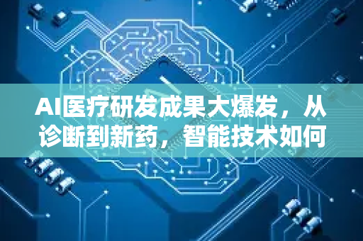AI医疗研发成果大爆发，从诊断到新药，智能技术如何重塑健康未来？