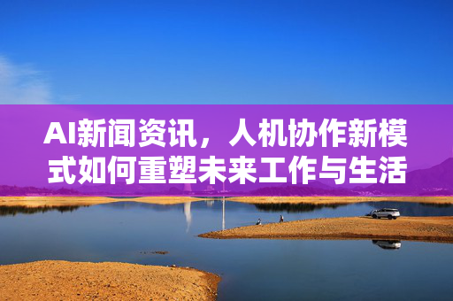 AI新闻资讯，人机协作新模式如何重塑未来工作与生活