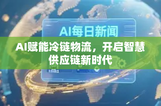 AI赋能冷链物流，开启智慧供应链新时代-第1张图片-星博讯网络科技知识-SEO优化技巧|AI知识科普|互联网行业干货大全