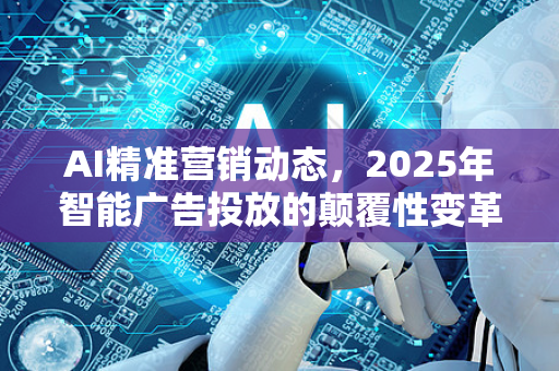 AI精准营销动态，2025年智能广告投放的颠覆性变革与实战指南-第1张图片-星博讯网络科技知识-SEO优化技巧|AI知识科普|互联网行业干货大全
