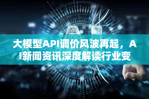 大模型API调价风波再起，AI新闻资讯深度解读行业变局-第1张图片-星博讯网络科技知识-SEO优化技巧|AI知识科普|互联网行业干货大全
