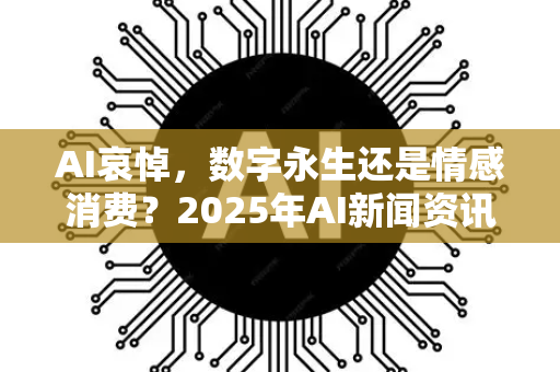 AI哀悼，数字永生还是情感消费？2025年AI新闻资讯深度解读-第1张图片-星博讯网络科技知识-SEO优化技巧|AI知识科普|互联网行业干货大全