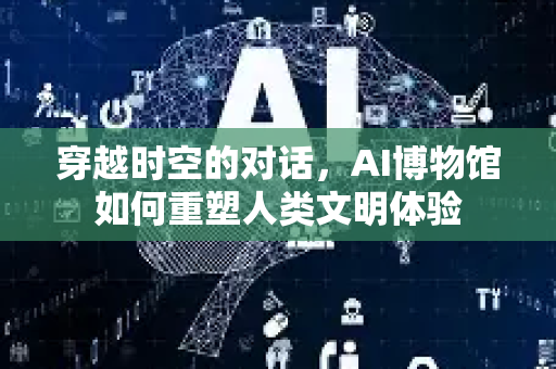 穿越时空的对话，AI博物馆如何重塑人类文明体验-第1张图片-星博讯网络科技知识-SEO优化技巧|AI知识科普|互联网行业干货大全