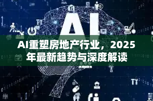 AI重塑房地产行业，2025年最新趋势与深度解读