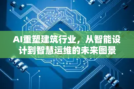 AI重塑建筑行业，从智能设计到智慧运维的未来图景