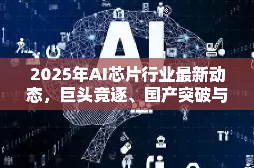 2025年AI芯片行业最新动态，巨头竞逐、国产突破与未来趋势