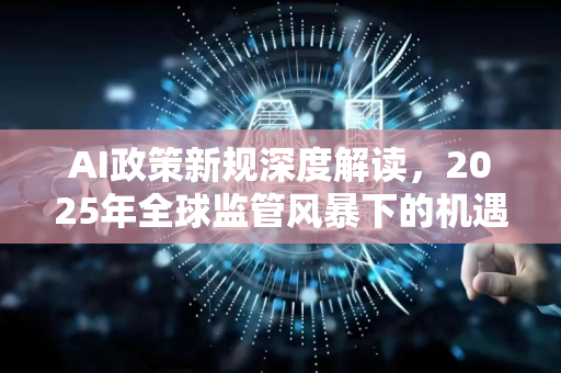 AI政策新规深度解读，2025年全球监管风暴下的机遇与挑战