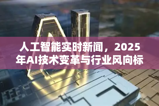 人工智能实时新闻，2025年AI技术变革与行业风向标