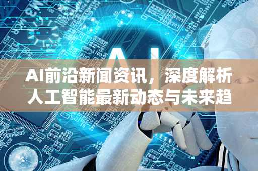 AI前沿新闻资讯，深度解析人工智能最新动态与未来趋势-第1张图片-星博讯网络科技知识-SEO优化技巧|AI知识科普|互联网行业干货大全