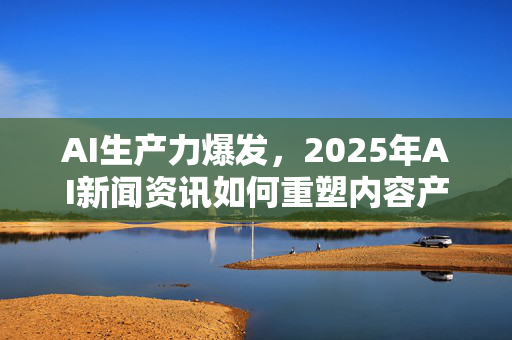AI生产力爆发，2025年AI新闻资讯如何重塑内容产业？-第1张图片-星博讯网络科技知识-SEO优化技巧|AI知识科普|互联网行业干货大全