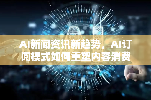 AI新闻资讯新趋势，AI订阅模式如何重塑内容消费