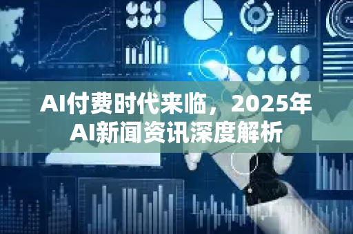 AI付费时代来临，2025年AI新闻资讯深度解析