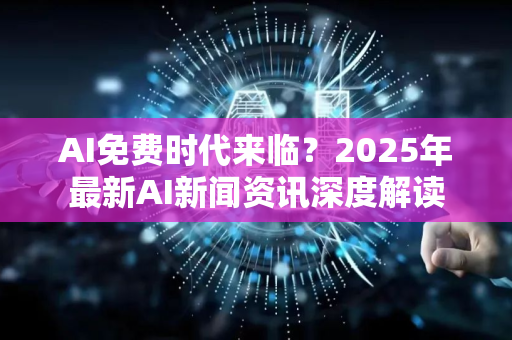 AI免费时代来临？2025年最新AI新闻资讯深度解读