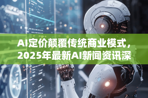 AI定价颠覆传统商业模式，2025年最新AI新闻资讯深度解析
