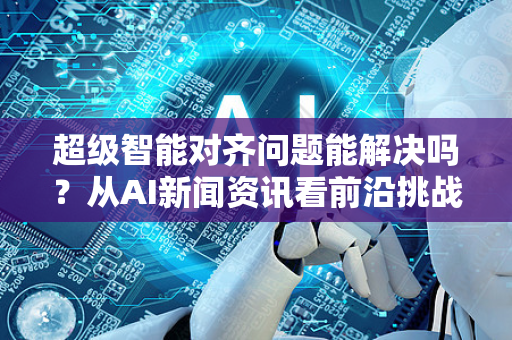 超级智能对齐问题能解决吗?从AI新闻资讯看前沿挑战与应对策略-第1张图片-星博讯网络科技知识-SEO优化技巧|AI知识科普|互联网行业干货大全 超级智能对齐问题能解决吗?从AI新闻资讯看前沿挑战与应对策略-第1张图片-星博讯网络科技知识-SEO优化技巧|AI知识科普|互联网行业干货大全