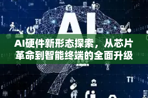 AI硬件新形态探索，从芯片革命到智能终端的全面升级