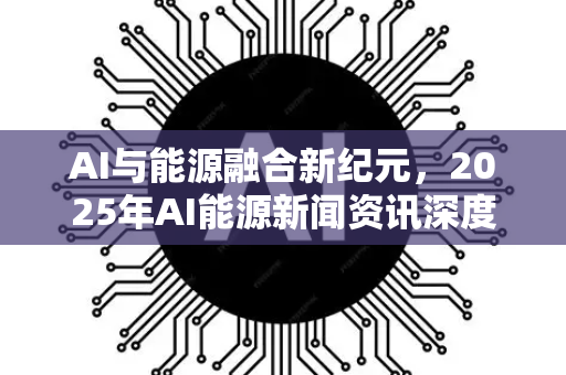 AI与能源融合新纪元，2025年AI能源新闻资讯深度解读-第1张图片-星博讯网络科技知识-SEO优化技巧|AI知识科普|互联网行业干货大全