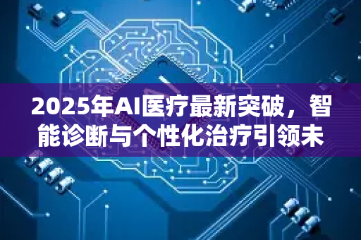2025年AI医疗最新突破,智能诊断与个性化治疗引领未来-第1张图片-星博讯网络科技知识-SEO优化技巧|AI知识科普|互联网行业干货大全 2025年AI医疗最新突破,智能诊断与个性化治疗引领未来-第1张图片-星博讯网络科技知识-SEO优化技巧|AI知识科普|互联网行业干货大全