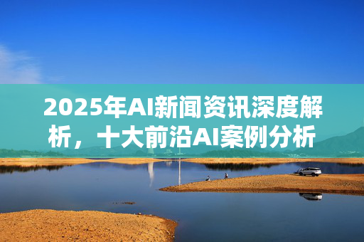 2025年AI新闻资讯深度解析，十大前沿AI案例分析