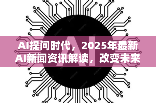 AI提问时代，2025年最新AI新闻资讯解读，改变未来的问答革命
