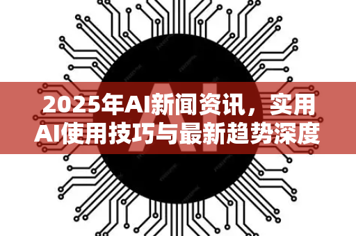 2025年AI新闻资讯，实用AI使用技巧与最新趋势深度解析
