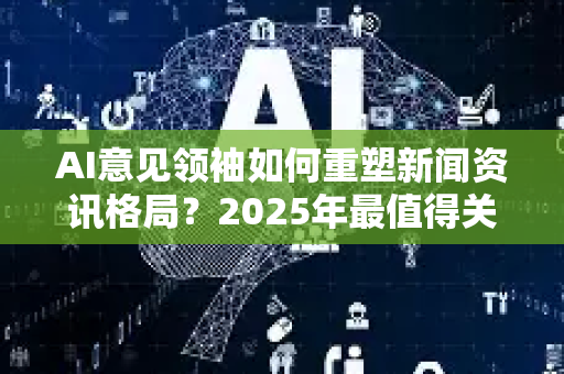 AI意见领袖如何重塑新闻资讯格局？2025年最值得关注的趋势解读