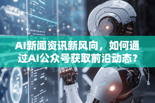 AI新闻资讯新风向，如何通过AI公众号获取前沿动态？