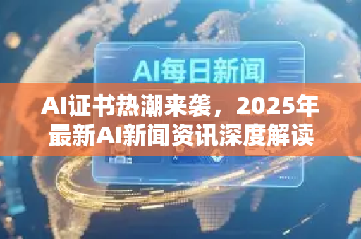 AI证书热潮来袭，2025年最新AI新闻资讯深度解读